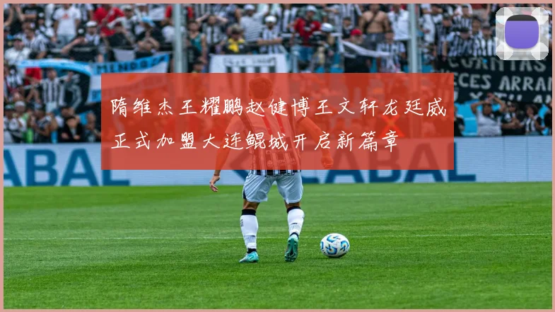 隋维杰王耀鹏赵健博王文轩龙廷威正式加盟大连鲲城开启新篇章