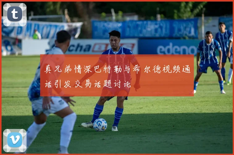 真兄弟情深巴特勒与希尔德视频通话引发交易话题讨论