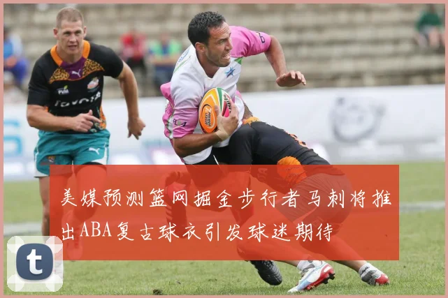 美媒预测篮网掘金步行者马刺将推出ABA复古球衣引发球迷期待