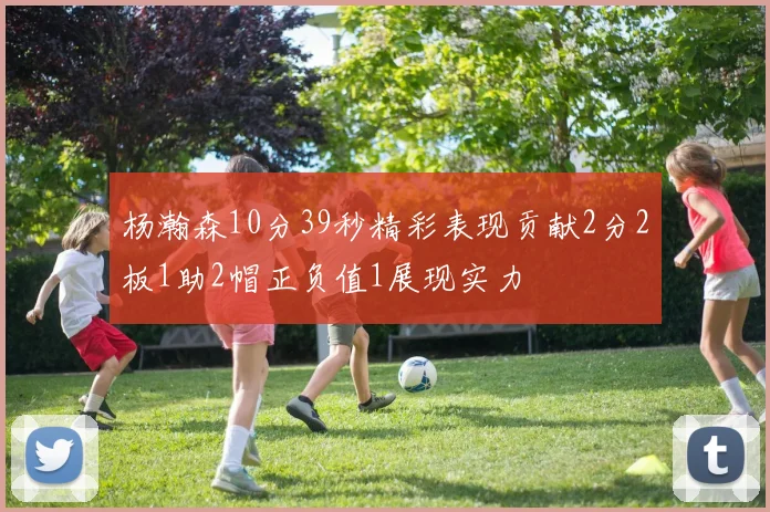杨瀚森10分39秒精彩表现贡献2分2板1助2帽正负值1展现实力