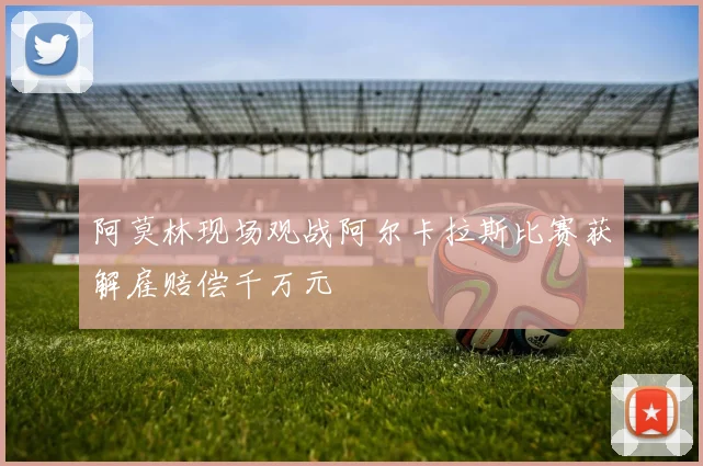 阿莫林现场观战阿尔卡拉斯比赛获解雇赔偿千万元