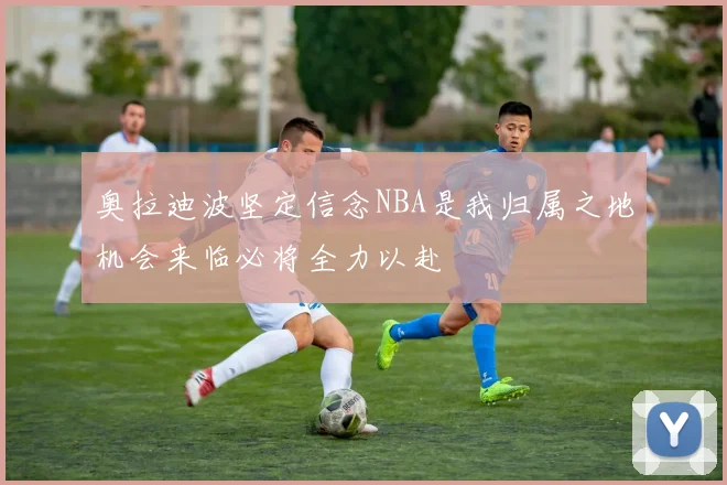 奥拉迪波坚定信念NBA是我归属之地机会来临必将全力以赴
