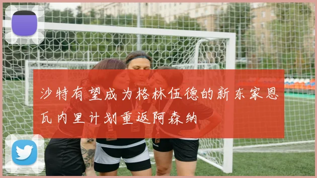 沙特有望成为格林伍德的新东家恩瓦内里计划重返阿森纳