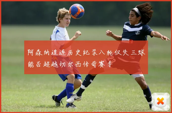 阿森纳追逐历史纪录八轮仅失三球能否超越切尔西传奇赛季