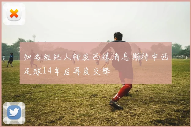 知名经纪人转发西媒消息期待中西足球14年后再度交锋