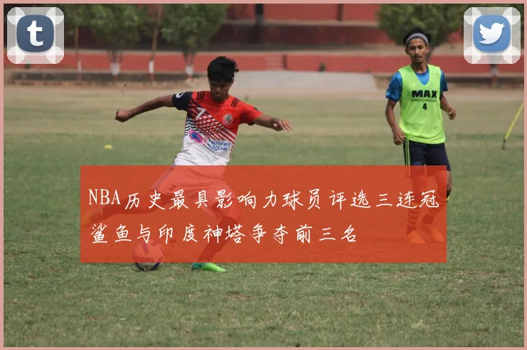 NBA历史最具影响力球员评选三连冠鲨鱼与印度神塔争夺前三名
