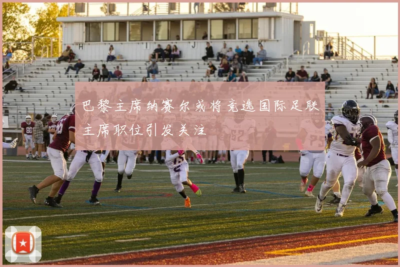 巴黎主席纳赛尔或将竞选国际足联主席职位引发关注