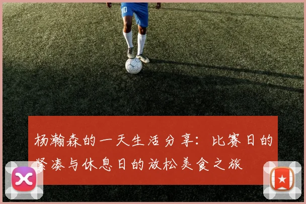 杨瀚森的一天生活分享：比赛日的紧凑与休息日的放松美食之旅