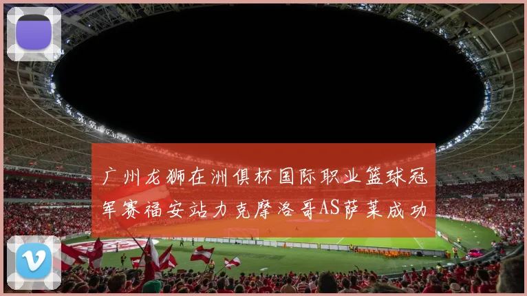 广州龙狮在洲俱杯国际职业篮球冠军赛福安站力克摩洛哥AS萨莱成功晋级