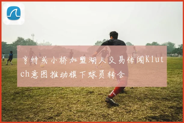 亨特或小桥加盟湖人交易传闻Klutch意图推动旗下球员转会