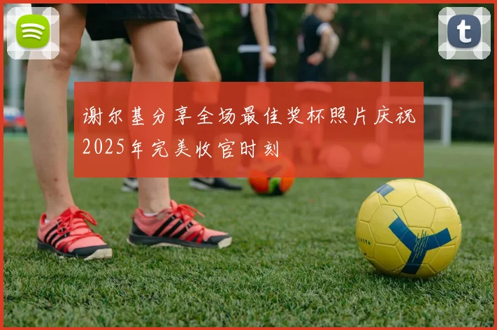 谢尔基分享全场最佳奖杯照片庆祝2025年完美收官时刻
