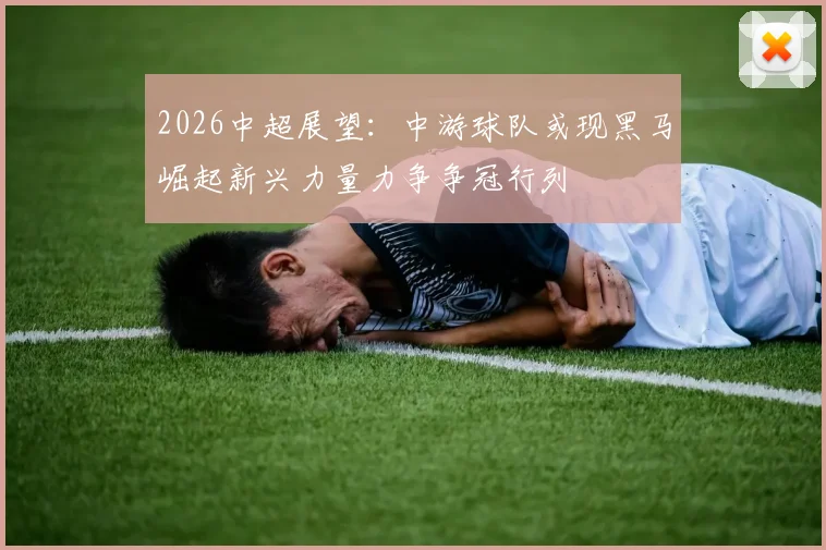 2026中超展望：中游球队或现黑马崛起新兴力量力争争冠行列