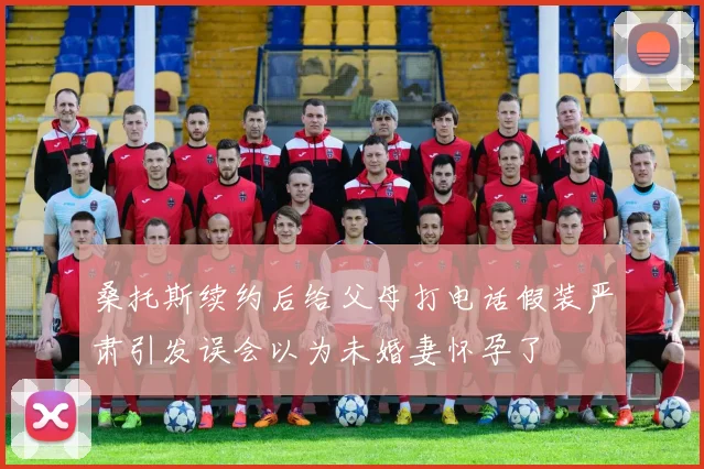 桑托斯续约后给父母打电话假装严肃引发误会以为未婚妻怀孕了