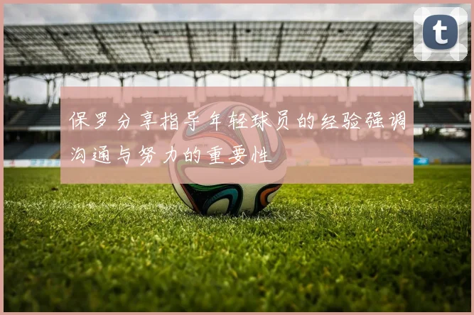 保罗分享指导年轻球员的经验强调沟通与努力的重要性