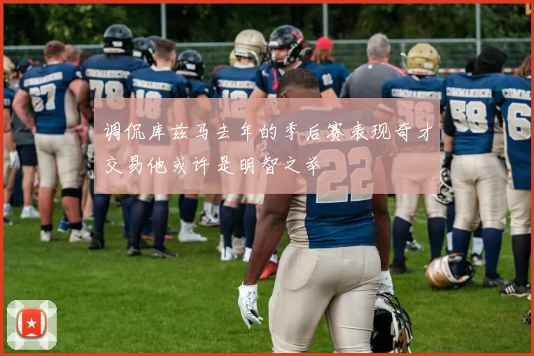 调侃库兹马去年的季后赛表现奇才交易他或许是明智之举
