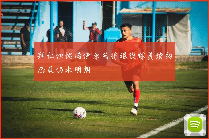 拜仁担忧诺伊尔或将退役球员续约态度仍未明朗