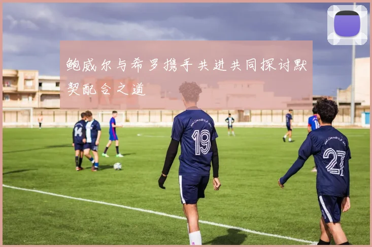 鲍威尔与希罗携手共进共同探讨默契配合之道