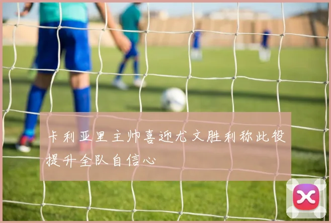 卡利亚里主帅喜迎尤文胜利称此役提升全队自信心