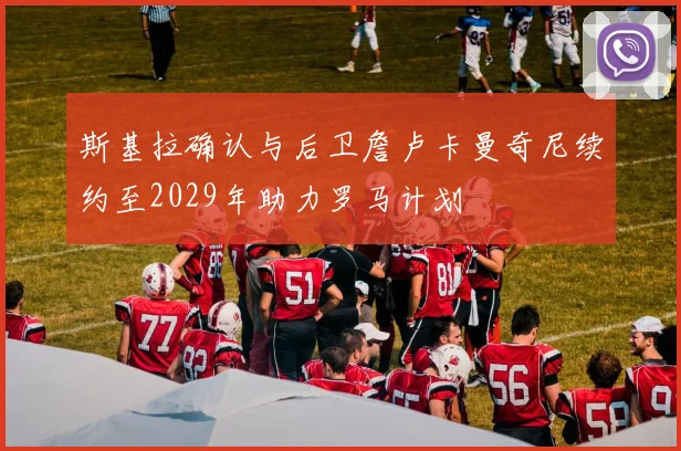 斯基拉确认与后卫詹卢卡曼奇尼续约至2029年助力罗马计划