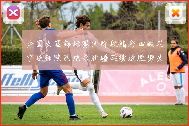 全国女篮锦标赛次阶段精彩回顾辽宁逆转陕西绝杀新疆延续连胜势头