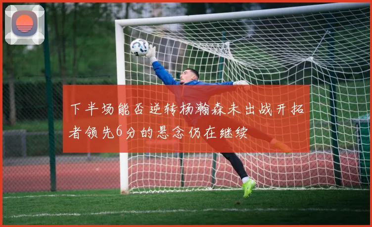 下半场能否逆转杨瀚森未出战开拓者领先6分的悬念仍在继续