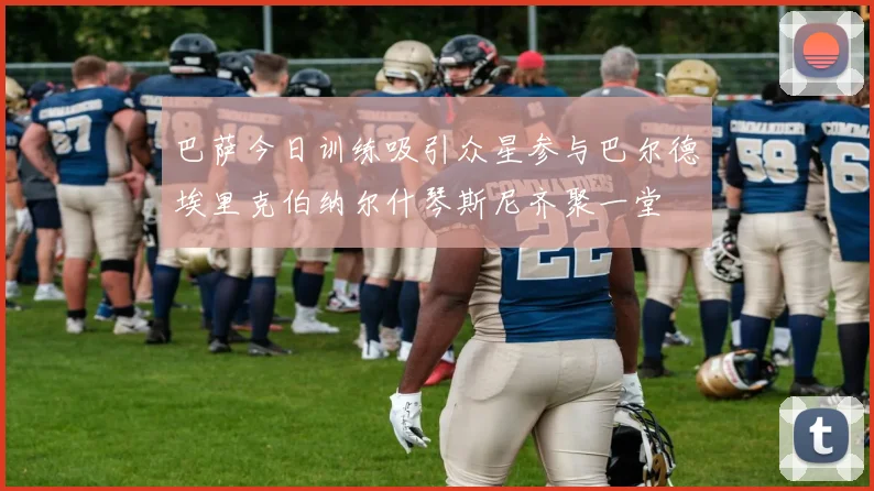 巴萨今日训练吸引众星参与巴尔德埃里克伯纳尔什琴斯尼齐聚一堂